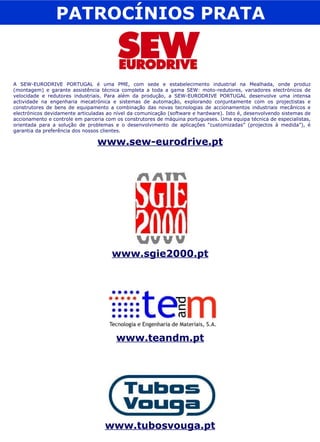 PATROCÍNIOS PRATA A SEW-EURODRIVE PORTUGAL é uma PME, com sede e estabelecimento industrial na Mealhada, onde produz (montagem) e garante assistência técnica completa a toda a gama SEW: moto-redutores, variadores electrónicos de velocidade e redutores industriais. Para além da produção, a SEW-EURODRIVE PORTUGAL desenvolve uma intensa actividade na engenharia mecatrónica e sistemas de automação, explorando conjuntamente com os projectistas e construtores de bens de equipamento a combinação das novas tecnologias de accionamentos industriais mecânicos e electrónicos devidamente articuladas ao nível da comunicação (software e hardware). Isto é, desenvolvendo sistemas de accionamento e controle em parceria com os construtores de máquina portugueses. Uma equipa técnica de especialistas, orientada para a solução de problemas e o desenvolvimento de aplicações “customizadas” (projectos à medida”), é garantia da preferência dos nossos clientes. www.sew-eurodrive.pt www.sgie2000.pt www.teandm.pt www.tubosvouga.pt 
