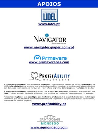 www.profitability.pt APOIOS www.navigator-paper.com/pt www.primaverabss.com A  ProfitAbility Engineers  é uma empresa de  consultoria , especializada na melhoria da eficácia [ qualidade ] e da eficiência [ produtividade ], e tem como base uma abordagem prática, inovadora e pragmática, suportada por objectivos bem delineados e com resultados mensuráveis – com reflexo tangível na demonstração de resultados dos clientes.  A  ProfitAbility Engineers  é certificada de acordo com a norma  ISO 9001:2000  e mantém a sua acreditação pela  DGERT , como entidade formadora acreditada, nos domínios da concepção, desenvolvimento e avaliação.  Fornecemos  soluções  de cariz  estratégico  para  melhorar a produtividade e a qualidade  através de metodologias sistemáticas que, por excelência, contribuem fortemente para a optimização dos processos técnicos, organizacionais, produtivos e dos sistemas de gestão;. www.lidel.pt www.sgmondego.com 