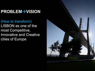PROBLEM VISION

(How to transform)
LISBON as one of the
most Competitive,
Innovative and Creative
cities of Europe
 