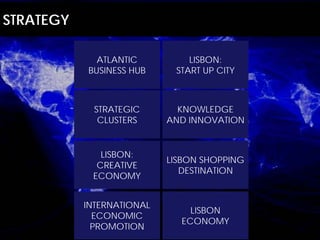 STRATEGY

             ATLANTIC          LISBON:
           BUSINESS HUB     START UP CITY



             STRATEGIC       KNOWLEDGE
              CLUSTERS     AND INNOVATION


              LISBON:
                           LISBON SHOPPING
             CREATIVE
                              DESTINATION
            ECONOMY


           INTERNATIONAL
                               LISBON
             ECONOMIC
                             ECONOMY
             PROMOTION
 