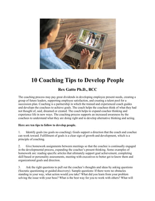 10 Coaching Tips to Develop People
Rex Gatto Ph.D., BCC
The coaching process may pay great dividends in developing employee present needs, creating a
group of future leaders, supporting employee satisfaction, and creating a talent pool for a
succession plan. Coaching is a partnership in which the trained and experienced coach guides
and develops the coachees to achieve goals. The coach helps the coachees think of what they had
not thought of, said, dreamed or created. The coach helps to expand coachee thinking and
experience life in new ways. The coaching process supports an increased awareness by the
coachees to understand what they are doing right and to develop alternative thinking and acting.
Here are ten tips to follow to develop people.
1. Identify goals (no goals no coaching). Goals support a direction that the coach and coachee
can work toward. Fulfillment of goals is a clear sign of growth and development, which is a
principle of coaching.
2. Give homework assignments between meetings so that the coachee is continually engaged
in the developmental process, expanding the coachee’s present thinking. Some examples of
homework are: reading specific articles that ultimately support goal achievement, completing
skill based or personality assessments, meeting with executives to better get to know them and
organizational goals and direction.
3. Ask the right questions to pull out the coachee’s thoughts and ideas by asking questions
(Socratic questioning or guided discovery). Sample questions: If there were no obstacles
standing in your way, what action would you take? What did you learn from your problem
solving the issue with your boss? What is the best way for you to work with others? What will
 