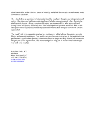 situation calls for action. Discuss levels of authority and when the coachee can and cannot make
autonomous decisions.
10. Ask follow-up questions to better understand the coachee’s thoughts and interpretations of
action. (Questions can lead to an understanding of beliefs, assumptions and values through the
disclosure of thought.) Some examples of learning questions could be: what went right and
wrong? what will you do differently next time? developmental question would be: what is one
skill you want to acquire? accountability question would be: how will you know when you are
successful?
The coach’s job is to engage the coachee in a positive way while helping the coachee grow in
his/her abilities and confidence. Find positive ways to involve the coachee in the organization or
professional organizations (joining committees or special projects). Help the coachee become an
integral part of the organization. The above ten tips will help you as a coach interact in a right
way with your coachee.
Rex Gatto Ph.D., BCC
President
Gatto Associates LLC.
412 344-2277 (Office)
www.rexgatto.com
rex@rexgatto.com
 