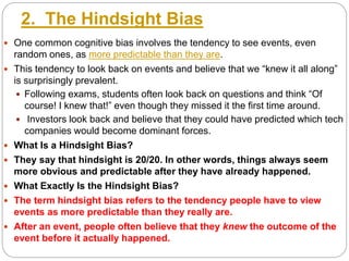 2. The Hindsight Bias
 One common cognitive bias involves the tendency to see events, even
random ones, as more predictable than they are.
 This tendency to look back on events and believe that we “knew it all along”
is surprisingly prevalent.
 Following exams, students often look back on questions and think “Of
course! I knew that!” even though they missed it the first time around.
 Investors look back and believe that they could have predicted which tech
companies would become dominant forces.
 What Is a Hindsight Bias?
 They say that hindsight is 20/20. In other words, things always seem
more obvious and predictable after they have already happened.
 What Exactly Is the Hindsight Bias?
 The term hindsight bias refers to the tendency people have to view
events as more predictable than they really are.
 After an event, people often believe that they knew the outcome of the
event before it actually happened.
 