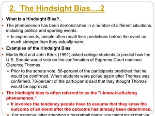 2. The Hindsight Bias….2
 What Is a Hindsight Bias?..
 The phenomenon has been demonstrated in a number of different situations,
including politics and sporting events.
 In experiments, people often recall their predictions before the event as
much stronger than they actually were.
 Examples of the Hindsight Bias
 Martin Bolt and John Brink (1991) asked college students to predict how the
U.S. Senate would vote on the confirmation of Supreme Court nominee
Clarence Thomas.
 Prior to the senate vote, 58-percent of the participants predicted that he
would be confirmed. When students were polled again after Thomas was
confirmed, 78-percent of the participants said that they thought Thomas
would be approved.
 The hindsight bias is often referred to as the "I-knew-it-all-along
phenomenon."
 It involves the tendency people have to assume that they knew the
outcome of an event after the outcome has already been determined.
 