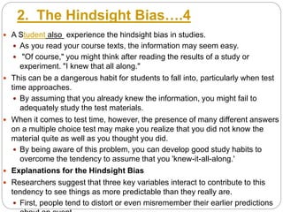 2. The Hindsight Bias….4
 A Student also experience the hindsight bias in studies.
 As you read your course texts, the information may seem easy.
 "Of course," you might think after reading the results of a study or
experiment. "I knew that all along."
 This can be a dangerous habit for students to fall into, particularly when test
time approaches.
 By assuming that you already knew the information, you might fail to
adequately study the test materials.
 When it comes to test time, however, the presence of many different answers
on a multiple choice test may make you realize that you did not know the
material quite as well as you thought you did.
 By being aware of this problem, you can develop good study habits to
overcome the tendency to assume that you 'knew-it-all-along.'
 Explanations for the Hindsight Bias
 Researchers suggest that three key variables interact to contribute to this
tendency to see things as more predictable than they really are.
 First, people tend to distort or even misremember their earlier predictions
 