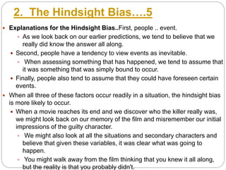 2. The Hindsight Bias….5
 Explanations for the Hindsight Bias..First, people .. event.
 As we look back on our earlier predictions, we tend to believe that we
really did know the answer all along.
 Second, people have a tendency to view events as inevitable.
 When assessing something that has happened, we tend to assume that
it was something that was simply bound to occur.
 Finally, people also tend to assume that they could have foreseen certain
events.
 When all three of these factors occur readily in a situation, the hindsight bias
is more likely to occur.
 When a movie reaches its end and we discover who the killer really was,
we might look back on our memory of the film and misremember our initial
impressions of the guilty character.
 We might also look at all the situations and secondary characters and
believe that given these variables, it was clear what was going to
happen.
 You might walk away from the film thinking that you knew it all along,
but the reality is that you probably didn't.
 