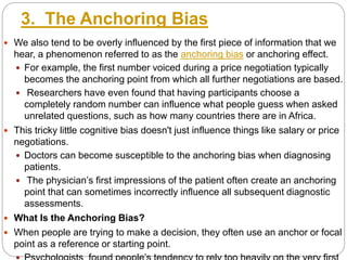 3. The Anchoring Bias
 We also tend to be overly influenced by the first piece of information that we
hear, a phenomenon referred to as the anchoring bias or anchoring effect.
 For example, the first number voiced during a price negotiation typically
becomes the anchoring point from which all further negotiations are based.
 Researchers have even found that having participants choose a
completely random number can influence what people guess when asked
unrelated questions, such as how many countries there are in Africa.
 This tricky little cognitive bias doesn't just influence things like salary or price
negotiations.
 Doctors can become susceptible to the anchoring bias when diagnosing
patients.
 The physician’s first impressions of the patient often create an anchoring
point that can sometimes incorrectly influence all subsequent diagnostic
assessments.
 What Is the Anchoring Bias?
 When people are trying to make a decision, they often use an anchor or focal
point as a reference or starting point.
 