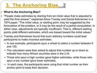 3. The Anchoring Bias…2
 What Is the Anchoring Bias?
 "People make estimates by starting from an initial value that is adjusted to
yield the final answer," explained Amos Tversky and Daniel Kahneman in a
1974 paper. "The initial value, or starting point, may be suggested by the
formulation of the problem, or it may be the result of a partial computation. In
either case, adjustments are typically insufficient. That is, different starting
points yield different estimates, which are biased toward the initial values."
 Tversky and Kahneman found that even arbitrary numbers could lead
participants to make incorrect estimates.
 In one example, participants spun a wheel to select a number between 0
and 100.
 The volunteers were then asked to adjust that number up or down to
indicate how many African countries were in the U.N.
 Those who spun a high number gave higher estimates, while those who
spun a low number gave lower estimates.
 In each case, the participants were using that initial number as their
anchor point to base their decision.
 