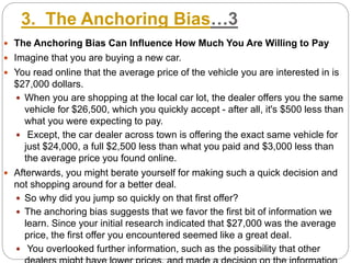 3. The Anchoring Bias…3
 The Anchoring Bias Can Influence How Much You Are Willing to Pay
 Imagine that you are buying a new car.
 You read online that the average price of the vehicle you are interested in is
$27,000 dollars.
 When you are shopping at the local car lot, the dealer offers you the same
vehicle for $26,500, which you quickly accept - after all, it's $500 less than
what you were expecting to pay.
 Except, the car dealer across town is offering the exact same vehicle for
just $24,000, a full $2,500 less than what you paid and $3,000 less than
the average price you found online.
 Afterwards, you might berate yourself for making such a quick decision and
not shopping around for a better deal.
 So why did you jump so quickly on that first offer?
 The anchoring bias suggests that we favor the first bit of information we
learn. Since your initial research indicated that $27,000 was the average
price, the first offer you encountered seemed like a great deal.
 You overlooked further information, such as the possibility that other
 