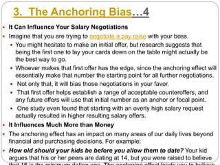 3. The Anchoring Bias…4
 It Can Influence Your Salary Negotiations
 Imagine that you are trying to negotiate a pay raise with your boss.
 You might hesitate to make an initial offer, but research suggests that
being the first one to lay your cards down on the table might actually be
the best way to go.
 Whoever makes that first offer has the edge, since the anchoring effect will
essentially make that number the starting point for all further negotiations.
 Not only that, it will bias those negotiations in your favor.
 That first offer helps establish a range of acceptable counteroffers, and
any future offers will use that initial number as an anchor or focal point.
 One study even found that starting with an overly high salary request
actually resulted in higher resulting salary offers.
 It Influences Much More than Money
 The anchoring effect has an impact on many areas of our daily lives beyond
financial and purchasing decisions. For example:
 How old should your kids be before you allow them to date? Your kid
argues that his or her peers are dating at 14, but you were raised to believe
 