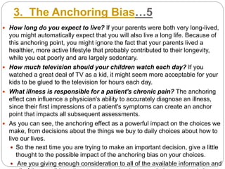 3. The Anchoring Bias…5
 How long do you expect to live? If your parents were both very long-lived,
you might automatically expect that you will also live a long life. Because of
this anchoring point, you might ignore the fact that your parents lived a
healthier, more active lifestyle that probably contributed to their longevity,
while you eat poorly and are largely sedentary.
 How much television should your children watch each day? If you
watched a great deal of TV as a kid, it might seem more acceptable for your
kids to be glued to the television for hours each day.
 What illness is responsible for a patient's chronic pain? The anchoring
effect can influence a physician's ability to accurately diagnose an illness,
since their first impressions of a patient's symptoms can create an anchor
point that impacts all subsequent assessments.
 As you can see, the anchoring effect as a powerful impact on the choices we
make, from decisions about the things we buy to daily choices about how to
live our lives.
 So the next time you are trying to make an important decision, give a little
thought to the possible impact of the anchoring bias on your choices.
 Are you giving enough consideration to all of the available information and
 