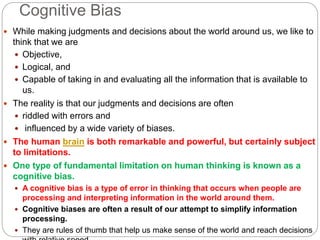 Cognitive Bias
 While making judgments and decisions about the world around us, we like to
think that we are
 Objective,
 Logical, and
 Capable of taking in and evaluating all the information that is available to
us.
 The reality is that our judgments and decisions are often
 riddled with errors and
 influenced by a wide variety of biases.
 The human brain is both remarkable and powerful, but certainly subject
to limitations.
 One type of fundamental limitation on human thinking is known as a
cognitive bias.
 A cognitive bias is a type of error in thinking that occurs when people are
processing and interpreting information in the world around them.
 Cognitive biases are often a result of our attempt to simplify information
processing.
 They are rules of thumb that help us make sense of the world and reach decisions
 