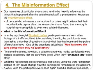4. The Misinformation Effect
 Our memories of particular events also tend to be heavily influenced by
things that happened after the actual event itself, a phenomenon known as
the misinformation effect.
 A person who witnesses a car accident or crime might believe that their
recollection is crystal clear, but researchers have found that memory is
surprisingly susceptible to even very subtle influences.
 What Is the Misinformation Effect?
 In an by psychologist Elizabeth Loftus, participants were shown video
footage of a traffic accident. After watching the clip, the participants were
then asked a number of questions about what they had observed like police
officers/ attorneys , One of the questions asked was "How fast were the
cars going when they hit each other?
 " In some instances, however, a subtle change was made; participants were
instead asked how fast the cars were going when they "smashed into" each
other.
 What the researchers discovered was that simply using the word "smashed"
instead of "hit" could change how the participants remembered the accident.
A week later, the participants were once again asked a series of questions,
 