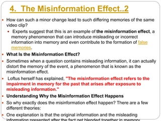 4. The Misinformation Effect..2
 How can such a minor change lead to such differing memories of the same
video clip?
 Experts suggest that this is an example of the misinformation effect, a
memory phenomenon that can introduce misleading or incorrect
information into memory and even contribute to the formation of false
memories.
 What Is the Misinformation Effect?
 Sometimes when a question contains misleading information, it can actually
distort the memory of the event, a phenomenon that is known as the
misinformation effect.
 Loftus herself has explained, "The misinformation effect refers to the
impairment in memory for the past that arises after exposure to
misleading information."
 Understanding Why the Misinformation Effect Happens
 So why exactly does the misinformation effect happen? There are a few
different theories:
 One explanation is that the original information and the misleading
 