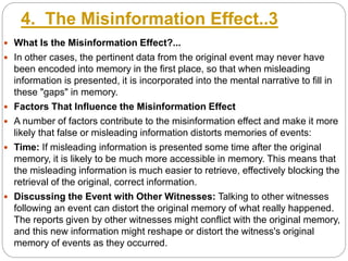 4. The Misinformation Effect..3
 What Is the Misinformation Effect?...
 In other cases, the pertinent data from the original event may never have
been encoded into memory in the first place, so that when misleading
information is presented, it is incorporated into the mental narrative to fill in
these "gaps" in memory.
 Factors That Influence the Misinformation Effect
 A number of factors contribute to the misinformation effect and make it more
likely that false or misleading information distorts memories of events:
 Time: If misleading information is presented some time after the original
memory, it is likely to be much more accessible in memory. This means that
the misleading information is much easier to retrieve, effectively blocking the
retrieval of the original, correct information.
 Discussing the Event with Other Witnesses: Talking to other witnesses
following an event can distort the original memory of what really happened.
The reports given by other witnesses might conflict with the original memory,
and this new information might reshape or distort the witness's original
memory of events as they occurred.
 