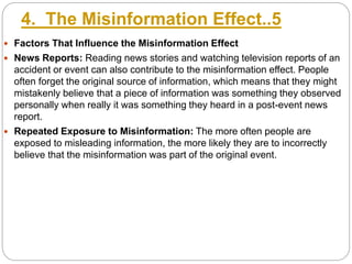 4. The Misinformation Effect..5
 Factors That Influence the Misinformation Effect
 News Reports: Reading news stories and watching television reports of an
accident or event can also contribute to the misinformation effect. People
often forget the original source of information, which means that they might
mistakenly believe that a piece of information was something they observed
personally when really it was something they heard in a post-event news
report.
 Repeated Exposure to Misinformation: The more often people are
exposed to misleading information, the more likely they are to incorrectly
believe that the misinformation was part of the original event.
 