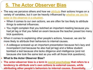 5. The Actor Observer Bias
 The way we perceive others and how we attribute their actions hinges on a
variety of variables, but it can be heavily influenced by whether we are the
actor or the observer in a situation.
 When it comes to our own actions, we are often far too likely to attribute
things to external influences.
 You might complain that you botched an important meeting because you
had jet lag or that you failed an exam because the teacher posed too many
trick questions.
 When it comes to explaining other people’s actions, however, we are far
more likely to attribute their behaviors to internal causes.
 A colleague screwed up an important presentation because he’s lazy and
incompetent (not because he also had jet lag) and a fellow student
bombed a test because she lacks diligence and intelligence (and not
because she took the same test as you with all those trick questions).
 What Is the Actor Observer Bias?
 The actor-observer bias is a term in social psychology that refers to a
tendency to attribute one's own actions to external causes, while
attributing other people's behaviors to internal causes. Essentially,
 