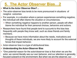 5. The Actor Observer Bias…2
 What Is the Actor Observer Bias? ..
 The actor-observer bias tends to be more pronounced in situations of
neagtive outcomes
 For example, in a situation where a person experiences something negative,
the individual will often blame the situation or circumstances.
 When something negative happens to another person, people will often
blame the individual for their personal choices, behaviors and actions.
 Researchers have found that people tend to succumb to this bias less
frequently with people they know well, such as close friends and family
members.
 Because we have more information about the needs, motivations and
thoughts of these individuals, we are more likely to account for the external
forces that impact behavior.
 Actor-observer bias is a type of attributional bias.
 Understanding the Actor-Observer Bias
 "One potential reason for the actor/observer bias is that when we are the
actor, we cannot literally see our own behavior, and our attention is generally
focused outward on the environment. But when we are the observer, our
 