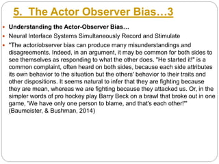5. The Actor Observer Bias…3
 Understanding the Actor-Observer Bias…
 Neural Interface Systems Simultaneously Record and Stimulate
 "The actor/observer bias can produce many misunderstandings and
disagreements. Indeed, in an argument, it may be common for both sides to
see themselves as responding to what the other does. "He started it!" is a
common complaint, often heard on both sides, because each side attributes
its own behavior to the situation but the others' behavior to their traits and
other dispositions. It seems natural to infer that they are fighting because
they are mean, whereas we are fighting because they attacked us. Or, in the
simpler words of pro hockey play Barry Beck on a brawl that broke out in one
game, 'We have only one person to blame, and that's each other!'"
(Baumeister, & Bushman, 2014)
 