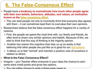 6. The False-Consensus Effect
 People have a tendency to overestimate how much other people agree
with their own beliefs, behaviors, attitudes, and values, an inclination
known as the false consensus effect.
 This can lead people not only to incorrectly think that everyone else agrees
with them – it can sometimes lead them to overvalue their own opinions.
 Researchers believe that the false consensus effect happens for a variety of
reasons.
 First, the people we spend the most time with, our family and friends, do
often tend to share very similar opinions and beliefs. Because of this, we
start to think that this way of thinking is the majority opinion.
 Another key reason this cognitive bias trips us up so easily is that
believing that other people are just like us is good for our self-esteem.
 It allows us to feel "normal" and maintain a positive view of ourselves in
relation to others
 What Is the False Consensus Effect?
 Imagine – your Teacher offers everyone in your class the chance to earn
some extra credit points and gives two options.
 