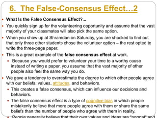 6. The False-Consensus Effect…2
 What Is the False Consensus Effect?...
 You quickly sign up for the volunteering opportunity and assume that the vast
majority of your classmates will also pick the same option.
 When you show up at Shramdan on Saturday, you are shocked to find out
that only three other students chose the volunteer option – the rest opted to
write the three-page paper.
 This is a great example of the false consensus effect at work.
 Because you would prefer to volunteer your time to a worthy cause
instead of writing a paper, you assume that the vast majority of other
people also feel the same way you do.
 We gave a tendency to overestimate the degree to which other people agree
with our beliefs, values, attitudes, and behaviors.
 This creates a false consensus, which can influence our decisions and
behaviors.
 The false consensus effect is a type of cognitive bias in which people
mistakenly believe that more people agree with them or share the same
beliefs than the number of people who agree with them in reality.
 