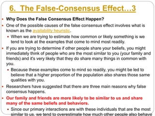 6. The False-Consensus Effect…3
 Why Does the False Consensus Effect Happen?
 One of the possible causes of the false consensus effect involves what is
known as the availability heuristic.
 When we are trying to estimate how common or likely something is we
tend to look at the examples that come to mind most readily.
 If you are trying to determine if other people share your beliefs, you might
immediately think of people who are the most similar to you (your family and
friends) and it's very likely that they do share many things in common with
you.
 Because these examples come to mind so readily, you might be led to
believe that a higher proportion of the population also shares those same
qualities with you.
 Researchers have suggested that there are three main reasons why false
consensus happens.
 Our family and friends are more likely to be similar to us and share
many of the same beliefs and behaviors.
 Since our primary interactions are with these individuals that are the most
similar to us, we tend to overestimate how much other people also behave
 