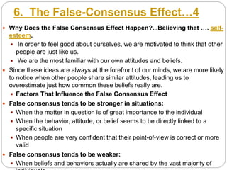 6. The False-Consensus Effect…4
 Why Does the False Consensus Effect Happen?...Believing that …. self-
esteem.
 In order to feel good about ourselves, we are motivated to think that other
people are just like us.
 We are the most familiar with our own attitudes and beliefs.
 Since these ideas are always at the forefront of our minds, we are more likely
to notice when other people share similar attitudes, leading us to
overestimate just how common these beliefs really are.
 Factors That Influence the False Consensus Effect
 False consensus tends to be stronger in situations:
 When the matter in question is of great importance to the individual
 When the behavior, attitude, or belief seems to be directly linked to a
specific situation
 When people are very confident that their point-of-view is correct or more
valid
 False consensus tends to be weaker:
 When beliefs and behaviors actually are shared by the vast majority of
 