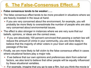 6. The False-Consensus Effect…5
 False consensus tends to be weaker:…..
 The false consensus effect tends to be more prevalent in situations where we
are heavily invested in the issue at hand.
 If you are very concerned about the environment, for example, you will
probably be more likely to overestimate the number of people who are also
very concerned about environmental issues.
 The effect is also stronger in instances where we are very sure that our
beliefs, opinions, or ideas are the correct ones.
 If you are absolutely 100 percent convinced that passing a certain law will
reduce the amount of crime in your community, you are more likely to
believe that the majority of other voters in your town will also support the
passage of the law.
 Finally, we are more likely to fall victim to the false consensus effect in cases
where situational factors play a major role.
 If we believe that our own opinions and preferences stem from external
factors, we also tend to believe that other people will be equally influenced
by these situational variables.
 For example, imagine that you go to see a film, but you think the movie is
 