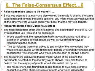 6. The False-Consensus Effect…6
 False consensus tends to be weaker:…..
 Since you assume that everyone else viewing the movie is sharing the same
experience and forming the same opinions, you might mistakenly believe that
all the other viewers will also share your belief that the movie is terrible.
 Research on the False Consensus Effect
 The false consensus effect was first named and described in the late 1970s
by researcher Lee Ross and his colleagues.
 In one experiment, the researchers had study participants read about a
situation in which a conflict occurs as well as two different ways of
responding to the conflict.
 The participants were then asked to say which of the two options they
would choose, guess which option other people who probably choose, and
describe the type of people who would choose each of the two options.
 The researchers discovered that no matter which of the options the
participants selected as the one they would choose, they also tended to
believe that the majority of people would also select that option.
 The researchers also found that people tended to give more extreme
descriptions of the characteristics of people who would choose the
 