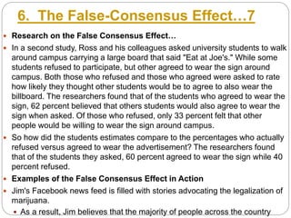 6. The False-Consensus Effect…7
 Research on the False Consensus Effect…
 In a second study, Ross and his colleagues asked university students to walk
around campus carrying a large board that said "Eat at Joe's." While some
students refused to participate, but other agreed to wear the sign around
campus. Both those who refused and those who agreed were asked to rate
how likely they thought other students would be to agree to also wear the
billboard. The researchers found that of the students who agreed to wear the
sign, 62 percent believed that others students would also agree to wear the
sign when asked. Of those who refused, only 33 percent felt that other
people would be willing to wear the sign around campus.
 So how did the students estimates compare to the percentages who actually
refused versus agreed to wear the advertisement? The researchers found
that of the students they asked, 60 percent agreed to wear the sign while 40
percent refused.
 Examples of the False Consensus Effect in Action
 Jim's Facebook news feed is filled with stories advocating the legalization of
marijuana.
 As a result, Jim believes that the majority of people across the country
 