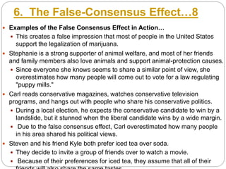 6. The False-Consensus Effect…8
 Examples of the False Consensus Effect in Action…
 This creates a false impression that most of people in the United States
support the legalization of marijuana.
 Stephanie is a strong supporter of animal welfare, and most of her friends
and family members also love animals and support animal-protection causes.
 Since everyone she knows seems to share a similar point of view, she
overestimates how many people will come out to vote for a law regulating
"puppy mills."
 Carl reads conservative magazines, watches conservative television
programs, and hangs out with people who share his conservative politics.
 During a local election, he expects the conservative candidate to win by a
landslide, but it stunned when the liberal candidate wins by a wide margin.
 Due to the false consensus effect, Carl overestimated how many people
in his area shared his political views.
 Steven and his friend Kyle both prefer iced tea over soda.
 They decide to invite a group of friends over to watch a movie.
 Because of their preferences for iced tea, they assume that all of their
 