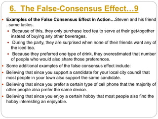 6. The False-Consensus Effect…9
 Examples of the False Consensus Effect in Action…Steven and his friend
..same tastes.
 Because of this, they only purchase iced tea to serve at their get-together
instead of buying any other beverages.
 During the party, they are surprised when none of their friends want any of
the iced tea.
 Because they preferred one type of drink, they overestimated that number
of people who would also share those preferences.
 Some additional examples of the false consensus effect include:
 Believing that since you support a candidate for your local city council that
most people in your town also support the same candidate.
 Believing that since you prefer a certain type of cell phone that the majority of
other people also prefer the same device.
 Believing that since you enjoy a certain hobby that most people also find the
hobby interesting an enjoyable.
 