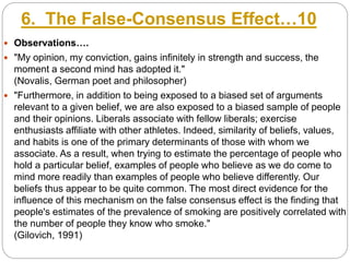 6. The False-Consensus Effect…10
 Observations….
 "My opinion, my conviction, gains infinitely in strength and success, the
moment a second mind has adopted it."
(Novalis, German poet and philosopher)
 "Furthermore, in addition to being exposed to a biased set of arguments
relevant to a given belief, we are also exposed to a biased sample of people
and their opinions. Liberals associate with fellow liberals; exercise
enthusiasts affiliate with other athletes. Indeed, similarity of beliefs, values,
and habits is one of the primary determinants of those with whom we
associate. As a result, when trying to estimate the percentage of people who
hold a particular belief, examples of people who believe as we do come to
mind more readily than examples of people who believe differently. Our
beliefs thus appear to be quite common. The most direct evidence for the
influence of this mechanism on the false consensus effect is the finding that
people's estimates of the prevalence of smoking are positively correlated with
the number of people they know who smoke."
(Gilovich, 1991)
 
