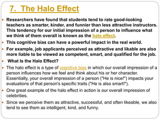7. The Halo Effect
 Researchers have found that students tend to rate good-looking
teachers as smarter, kinder, and funnier than less attractive instructors.
This tendency for our initial impression of a person to influence what
we think of them overall is known as the halo effect.
 This cognitive bias can have a powerful impact in the real world.
 For example, job applicants perceived as attractive and likable are also
more liable to be viewed as competent, smart, and qualified for the job.
 What Is the Halo Effect?
 The halo effect is a type of cognitive bias in which our overall impression of a
person influences how we feel and think about his or her character.
Essentially, your overall impression of a person ("He is nice!") impacts your
evaluations of that person's specific traits ("He is also smart!").
 One great example of the halo effect in action is our overall impression of
celebrities.
 Since we perceive them as attractive, successful, and often likeable, we also
tend to see them as intelligent, kind, and funny.
 