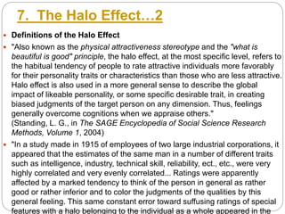 7. The Halo Effect…2
 Definitions of the Halo Effect
 "Also known as the physical attractiveness stereotype and the "what is
beautiful is good" principle, the halo effect, at the most specific level, refers to
the habitual tendency of people to rate attractive individuals more favorably
for their personality traits or characteristics than those who are less attractive.
Halo effect is also used in a more general sense to describe the global
impact of likeable personality, or some specific desirable trait, in creating
biased judgments of the target person on any dimension. Thus, feelings
generally overcome cognitions when we appraise others."
(Standing, L. G., in The SAGE Encyclopedia of Social Science Research
Methods, Volume 1, 2004)
 "In a study made in 1915 of employees of two large industrial corporations, it
appeared that the estimates of the same man in a number of different traits
such as intelligence, industry, technical skill, reliability, ect., etc., were very
highly correlated and very evenly correlated... Ratings were apparently
affected by a marked tendency to think of the person in general as rather
good or rather inferior and to color the judgments of the qualities by this
general feeling. This same constant error toward suffusing ratings of special
features with a halo belonging to the individual as a whole appeared in the
 