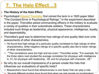 7. The Halo Effect…3
 The History of the Halo Effect
 Psychologist Edward Thorndike first coined the term in a 1920 paper titled
"The Constant Error in Psychological Ratings." In the experiment described
in the paper, Thorndike asked commanding officers in the military to evaluate
a variety of qualities in their subordinate soldiers. These characteristics
included such things as leadership, physical appearance, intelligence, loyalty,
and dependability.
 Thorndike's goal was to determine how ratings of one quality bled over onto
assessments of other characteristics.
 He found that high ratings of a particular quality correlated to high ratings of other
characteristics, while negative ratings of a specific quality also led to lower ratings
of other characteristics.
 ""The correlations were too high and too even," Thorndike wrote. "For example, for
the three raters next studied the average correlation for physique with intelligence
is .31; for physique with leadership, .39; and for physique with character, .28."
 So why do our overall impressions of a person create this halo that
influences our evaluations of specific traits?
 Researchers have found that attractiveness is one factor that can play a role.
 