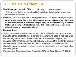 7. The Halo Effect…4
 The History of the Halo Effect…….So why …. more intelligent.
 A study found that jurors were less likely to believe that attractive people were
guilty of criminal behavior.
 However, this attractiveness stereotype can also be a double-edged sword.
 Other studies have found that while people are more likely to ascribe a host
of positive qualities to attractive people, they are also more likely to believe
that good-looking individuals are vain, dishonest, and likely to use their
attractiveness to manipulate others.
 Observations
 "In the classroom, teachers are subject to the halo effect rating error when
evaluating their students. For example, a teacher who sees a well-behaved
student might tend to assume this student is also bright, diligent, and
engaged before that teacher has objectively evaluated the student's capacity
in these areas. When these types of halo effects occur, they can affect
students' approval ratings in certain areas of functioning and can even affect
students' grades."
(Rasmussen, Encyclopedia of Educational Psychology, Volume 1, 2008)
 