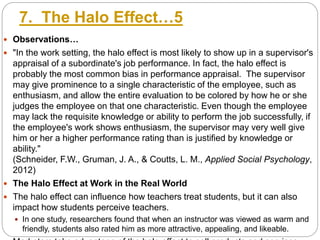 7. The Halo Effect…5
 Observations…
 "In the work setting, the halo effect is most likely to show up in a supervisor's
appraisal of a subordinate's job performance. In fact, the halo effect is
probably the most common bias in performance appraisal. The supervisor
may give prominence to a single characteristic of the employee, such as
enthusiasm, and allow the entire evaluation to be colored by how he or she
judges the employee on that one characteristic. Even though the employee
may lack the requisite knowledge or ability to perform the job successfully, if
the employee's work shows enthusiasm, the supervisor may very well give
him or her a higher performance rating than is justified by knowledge or
ability."
(Schneider, F.W., Gruman, J. A., & Coutts, L. M., Applied Social Psychology,
2012)
 The Halo Effect at Work in the Real World
 The halo effect can influence how teachers treat students, but it can also
impact how students perceive teachers.
 In one study, researchers found that when an instructor was viewed as warm and
friendly, students also rated him as more attractive, appealing, and likeable.
 