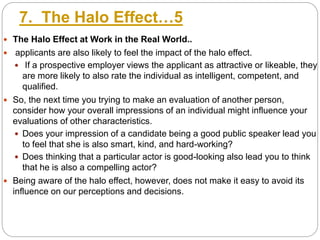 7. The Halo Effect…5
 The Halo Effect at Work in the Real World..
 applicants are also likely to feel the impact of the halo effect.
 If a prospective employer views the applicant as attractive or likeable, they
are more likely to also rate the individual as intelligent, competent, and
qualified.
 So, the next time you trying to make an evaluation of another person,
consider how your overall impressions of an individual might influence your
evaluations of other characteristics.
 Does your impression of a candidate being a good public speaker lead you
to feel that she is also smart, kind, and hard-working?
 Does thinking that a particular actor is good-looking also lead you to think
that he is also a compelling actor?
 Being aware of the halo effect, however, does not make it easy to avoid its
influence on our perceptions and decisions.
 