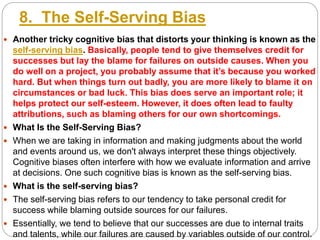 8. The Self-Serving Bias
 Another tricky cognitive bias that distorts your thinking is known as the
self-serving bias. Basically, people tend to give themselves credit for
successes but lay the blame for failures on outside causes. When you
do well on a project, you probably assume that it’s because you worked
hard. But when things turn out badly, you are more likely to blame it on
circumstances or bad luck. This bias does serve an important role; it
helps protect our self-esteem. However, it does often lead to faulty
attributions, such as blaming others for our own shortcomings.
 What Is the Self-Serving Bias?
 When we are taking in information and making judgments about the world
and events around us, we don't always interpret these things objectively.
Cognitive biases often interfere with how we evaluate information and arrive
at decisions. One such cognitive bias is known as the self-serving bias.
 What is the self-serving bias?
 The self-serving bias refers to our tendency to take personal credit for
success while blaming outside sources for our failures.
 Essentially, we tend to believe that our successes are due to internal traits
and talents, while our failures are caused by variables outside of our control.
 