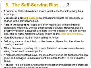 8. The Self-Serving Bias …..3
 A number of factors have been shown to influence the self-serving bias,
including:…
 Depression and Self-Esteem: Depressed individuals are less likely to
engage in the self-serving bias.
 Role in the Situation: People are often more likely to make internal
attributions when they witness other people's failures. However, people
directly involved in a situation are more likely to engage in the self-serving
bias. This is highly related to what is known as the actor-observer bias.
 More Examples of the Self-Serving Bias in Action
 Following a car accident, both parties involved blame the other driver for
causing the crash.
 After a disastrous meeting with a potential client, a businessman blames
losing the account on a competitor.
 A high school basketball player makes a throw during the final seconds of a
game and manages to make a basket. He attributes this to his skill at the
game.
 A student fails an exam. She blames the teacher and accuses the professor
 