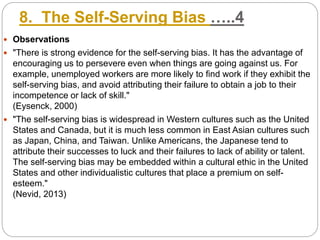 8. The Self-Serving Bias …..4
 Observations
 "There is strong evidence for the self-serving bias. It has the advantage of
encouraging us to persevere even when things are going against us. For
example, unemployed workers are more likely to find work if they exhibit the
self-serving bias, and avoid attributing their failure to obtain a job to their
incompetence or lack of skill."
(Eysenck, 2000)
 "The self-serving bias is widespread in Western cultures such as the United
States and Canada, but it is much less common in East Asian cultures such
as Japan, China, and Taiwan. Unlike Americans, the Japanese tend to
attribute their successes to luck and their failures to lack of ability or talent.
The self-serving bias may be embedded within a cultural ethic in the United
States and other individualistic cultures that place a premium on self-
esteem."
(Nevid, 2013)
 