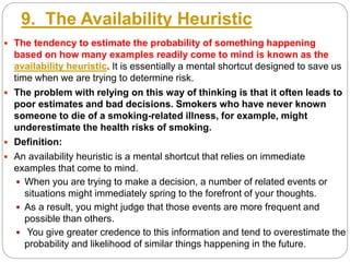 9. The Availability Heuristic
 The tendency to estimate the probability of something happening
based on how many examples readily come to mind is known as the
availability heuristic. It is essentially a mental shortcut designed to save us
time when we are trying to determine risk.
 The problem with relying on this way of thinking is that it often leads to
poor estimates and bad decisions. Smokers who have never known
someone to die of a smoking-related illness, for example, might
underestimate the health risks of smoking.
 Definition:
 An availability heuristic is a mental shortcut that relies on immediate
examples that come to mind.
 When you are trying to make a decision, a number of related events or
situations might immediately spring to the forefront of your thoughts.
 As a result, you might judge that those events are more frequent and
possible than others.
 You give greater credence to this information and tend to overestimate the
probability and likelihood of similar things happening in the future.
 
