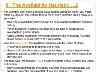 9. The Availability Heuristic….2
 For example, after seeing several news reports about car thefts, you might
make a judgment that vehicle theft is much more common than it really is in
your area.
 This type of availability heuristic can be helpful and important in decision-
making.
 When faced with a choice, we often lack the time or resources to
investigate in greater depth.
 Faced with the need to an immediate decision, the availability heuristic
allows people to quickly arrive at a conclusion.
 Like other heuristics, the availability heuristic can be useful at times.
 However, it can lead to problems and errors.
 Reports of child abductions, airplane accidents, and train derailments
often lead people to believe that such events are much more typical than
they truly are.
 The term was first coined in 1973 by psychologists Amos Tversky and Daniel
Kahneman.
 They suggested that the availability heuristic occurs unconsciously and
operates under the principle that "if you can think of it, it must be
 
