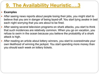 9. The Availability Heuristic….3
 Examples
 After seeing news reports about people losing their jobs, you might start to
believe that you are in danger of being layed-off. You start lying awake in bed
each night worrying that you are about to be fired.
 After seeing several television programs on shark attacks, you start to think
that such incidences are relatively common. When you go on vacation, you
refuse to swim in the ocean because you believe the probability of a shark
attack is high.
 After reading an article about lottery winners, you start to overestimate your
own likelihood of winning the jackpot. You start spending more money than
you should each week on lottery tickets.
 