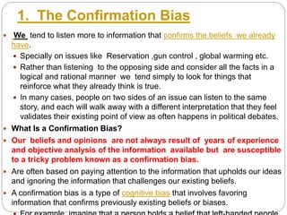 1. The Confirmation Bias
 We tend to listen more to information that confirms the beliefs we already
have.
 Specially on issues like Reservation ,gun control , global warming etc.
 Rather than listening to the opposing side and consider all the facts in a
logical and rational manner we tend simply to look for things that
reinforce what they already think is true.
 In many cases, people on two sides of an issue can listen to the same
story, and each will walk away with a different interpretation that they feel
validates their existing point of view as often happens in political debates.
 What Is a Confirmation Bias?
 Our beliefs and opinions are not always result of years of experience
and objective analysis of the information available but are susceptible
to a tricky problem known as a confirmation bias.
 Are often based on paying attention to the information that upholds our ideas
and ignoring the information that challenges our existing beliefs.
 A confirmation bias is a type of cognitive bias that involves favoring
information that confirms previously existing beliefs or biases.
 