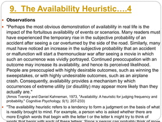 9. The Availability Heuristic….4
 Observations
 "Perhaps the most obvious demonstration of availability in real life is the
impact of the fortuitous availability of events or scenarios. Many readers must
have experienced the temporary rise in the subjective probability of an
accident after seeing a car overturned by the side of the road. Similarly, many
must have noticed an increase in the subjective probability that an accident
or malfunction will start a thermonuclear war after seeing a movie in which
such an occurrence was vividly portrayed. Continued preoccupation with an
outcome may increase its availability, and hence its perceived likelihood.
People are preoccupied with highly desirable outcomes, such as winning the
sweepstakes, or with highly undesirable outcomes, such as an airplane
crash. Consequently, availability provides a mechanism by which
occurrences of extreme utility (or disutility) may appear more likely than they
actually are."
(Amos Tversky and Daniel Kahneman, 1973, "Availability: A heuristic for judging frequency and
probability." Cognitive Psychology, 5(1), 207-233)
 "The availability heuristic refers to a tendency to form a judgment on the basis of what
is readily brought to mind. For example, a person who is asked whether there are
more English words that begin with the letter t or the letter k might try to think of
 