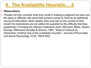 9. The Availability Heuristic….5
 Observations
 "People not only consider what they recall in making a judgment but also use
the ease or difficulty with which that content comes to mind as an additional
source of information. Most notably, they only rely on the content of their
recall if its implications are not called into question by the difficulty that they
experience in bringing the relevant material to mind. (Schwarz, Bless, Strack,
Klumpp, Rittenauer-Schatka & Simons, 1991, "Ease of retrieval as
information: Another look at the availability heuristic." Journal of Personality
and Social Psychology, 61(2), 195-€“202)
 