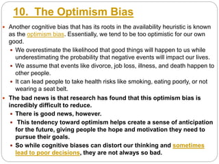 10. The Optimism Bias
 Another cognitive bias that has its roots in the availability heuristic is known
as the optimism bias. Essentially, we tend to be too optimistic for our own
good.
 We overestimate the likelihood that good things will happen to us while
underestimating the probability that negative events will impact our lives.
 We assume that events like divorce, job loss, illness, and death happen to
other people.
 It can lead people to take health risks like smoking, eating poorly, or not
wearing a seat belt.
 The bad news is that research has found that this optimism bias is
incredibly difficult to reduce.
 There is good news, however.
 This tendency toward optimism helps create a sense of anticipation
for the future, giving people the hope and motivation they need to
pursue their goals.
 So while cognitive biases can distort our thinking and sometimes
lead to poor decisions, they are not always so bad.
 
