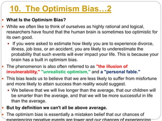 10. The Optimism Bias…2
 What Is the Optimism Bias?
 While we often like to think of ourselves as highly rational and logical,
researchers have found that the human brain is sometimes too optimistic for
its own good.
 If you were asked to estimate how likely you are to experience divorce,
illness, job loss, or an accident, you are likely to underestimate the
probability that such events will ever impact your life. This is because your
brain has a built in optimism bias.
 The phenomenon is also often referred to as "the illusion of
invulnerability," "unrealistic optimism," and a "personal fable."
 This bias leads us to believe that we are less likely to suffer from misfortune
and more likely to attain success than reality would suggest.
 We believe that we will live longer than the average, that our children will
be smarter than the average, and that we will be more successful in life
than the average.
 But by definition we can't all be above average.
 The optimism bias is essentially a mistaken belief that our chances of
 